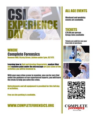 CSI

EXPERIENCE
DAY

ALL AGE EVENTS
Weekend and weekday
events are available.

TICKETS

£79.00 per person
Group rates available
Tickets are valid for one year
from date of purchase.

WHERE

Complete Forensics
Hanover Mill, Fitzroy Street, Ashton under Lyne, OL7 0TL
Learning how to find and develop fingerprints, analyze fiber
and examine paint under the microscope are just some of the
activities you will be involved in.
With your own crime scene to examine, you can be sure that
under the guidance of our experienced experts, you will learn
the tricks to help you solve the crime.
Refreshments and all equipment is provided for this full day
of activities.
Free on site parking is available.

WWW.COMPLETEFORENSICS.ORG

 