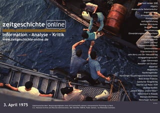 Abschied von der DDR
Afgancy
Akademische Debattenkultur
Angsterfahrung
Armenien-Debatte
Atomausstieg
Auftragsforschung
Berliner Welträume
Bretton Woods
Digitalisierung
Einwanderungsland Deutschland
Entschädigung
Erinnerungspolitik
Flucht und Asyl
Fremdenfeindlichkeit
Geheimdienste
Griechenland-Krise
John Kerry und der Vietnamkrieg
Kriegsgefangenschaft
Lager Föhrenwald
Massaker von Oradour
Mauerfall
Mogadischu
Nachkriegskinder
Nürnberger Hauptkriegsverbrecherprozess
Rote-Armee-Fraktion
Spanischer Bürgerkrieg
Überfall auf Polen 1939
Ukraine-Konflikt
„Unsere Mütter, unsere Väter“
Völkermord in Ruanda
Wannsee-Konferenz
Warschauer Aufstand
...
Information – Analyse – Kritik
www.zeitgeschichte-online.de
3. April 1975 		 Südchinesisches Meer. Besatzungsmitglieder eines US-Frachtschiffs nehmen vietnamesische Flüchtlinge an Bord.
	 	 	 	 	 	 	 	 	 	 	 	 U.S. National Archives and Records Administration, ARC Identifier 558518, Public domain, via Wikimedia Commons
 