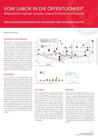 HISTORISCHE EINFÜHRUNG
Mitte des 19. Jahrhunderts forschten Ro-
bert Bunsen und Gustav Robert Kirchhoff
an einer neuen Methode chemische Stof-
fe nachzuweisen. 1859 entwickelten sie die
Spektralanalyse, die es erlaubte die Zusam-
mensetzung von Proben mithilfe der op-
tischen Spektren zu bestimmen. Anwen-
dungen fanden sich schnell in Forschung,
Astronomie und Industrie. Der Erfolg der
Spektralanalyse unterstützte die gesell-
schaftliche Rezeption moderner naturwis-
senschaftlicher Forschung. In welcher Weise
gaben die zeitgenössischen, wissenschaftli-
chen Artikel die Entwicklung der Forschung
wieder? Wie beeinflussten sie die nachfol-
gende Forschung und die Populärliteratur?
ERGEBNISSE
Die Forschung zur Spektralanalyse zeigt
Muster, die sich auch in anderen Forschungs-
kontexten finden lassen. Zunächst kam es
zu einer allgemeinen Exploration der neuen
Methode der Spektralanalyse; später ver-
schob sich der Fokus auf die Anwendung.
Auffällig ist die große Themenvielfalt, wel-
che sich bei den produktivsten Forschern fin-
det. Diese fassten die Forschung zusammen
undreflektiertendenwissenschaftlichenDis-
kurs. Mit der Zeit erschienen mehr reine For-
schungsberichte, die sich auf ein oder zwei
Themenbereiche konzentrierten. Einige der
frühen Argumentationslinien wurden wie-
derholt aufgegriffen und finden sich auch in
der späteren Populärliteratur wieder, etwa
die positive Bewertung der Spektralanalyse
in Verbindung mit ihrer Möglichkeit die irdi-
schen Elemente auch in der Sonne nachzu-
weisen.
Martin Fechner
METHODIK
Für die systematische Analyse der Quellen-
texte wurden grobe Themenklassen formu-
liert, denen die Texte zugeordnet wurden.
Für die Identifizierung von Einflüssen und
Argumentationslinien wurde eine Binnen-
differenzierung der Texte vorgenommen.
Mit Rückgriff auf Methoden der qualitati-
ven Inhaltsanalyse wurden einzelne Topics
erarbeitet und in den Quellen nachgewie-
sen. Das wiederholte Auftreten von Topics
in Clustern erlaubte es Rückschlüsse auf die
Einflüsse der Texte auf die nachfolgende
Forschung zu ziehen. In Verbindung mit wei-
teren Analysen, etwa eine Zitationsanalyse,
konnte das historische Netzwerk rekonstru-
iert werden.
RESÜMEE
Die Resultate der Datenauswertung ermög-
lichten eine neue Perspektive auf die Quel-
lentexte, implizite Abhängigkeiten konnten
explizit gemacht werden. Das unterstreicht,
wie sinnvoll es ist, Quellen einer systemati-
schen Datenanalyse zugänglich zu machen.
Die aktuellen digitalen Werkzeuge konnten
in dem Projekt die Datenaufbereitung und
-auswertung vereinfachen und beschleuni-
gen. Darüber hinaus gibt es auch vielver-
sprechende Ansätze, etwa im Bereich des
Topic Modeling und des Data Mining, um
die Forschung auch bei der Datengenerie-
rung zu unterstützen. Der historischen For-
schung bieten sich hier neue Möglichkeiten
besonders beim Umgang mit großen Text-
korpora.
Spektralanalyse – Poggendorffs Annalen
Anzahl
0
5
10
15
20
25
30
Jahr
1859 1860 1861 1862 1863 1864 1865 1866 1867 1868
Allgemein
Technik
Anwendungen
Fig. 2: Spektralanalyse – Poggendorffs Annalen
Fig 1: Poggendorffs Annalen – Artikel
Fig. 3: Themen und Artikel
Jahr
VOM LABOR IN DIE ÖFFENTLICHKEIT
Möglichkeiten digitaler Analysen wissenschaftlicher Publikationen
BERLIN-BRANDENBURGISCHE AKADEMIE DER WISSENSCHAFTEN
                •                                                        
                •                                                        
        •      •                                                        
•                  •                 •                        •        
                    •                 •  •                               
•  •  •      •  •                    •  •     •        •          • 
                    •  •  •  •  •  •  •                               
        •  •  •  •  •  •  •  •                               •    
    •      •  •  •  •                      •  •                      
        •  •                            •  •  •  •                      
            •  •          •                                            
            •          •  •                                            
            •                  •  •  •                                  
                                                •  •                      
                                                •  •                      
                                                      •  •                
                                •        •                 •            
        •                                            •  •                
                            •                                            
                                             •  •                         
            •                                                            
            •                                                            
                        •                                      •        
Themen
Artikel
 