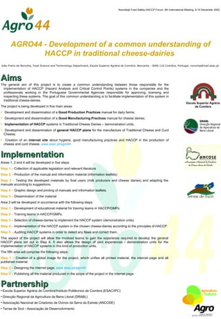 Noordwijk Food Safety HACCP Forum, 5th International Meeting, 9-10 December 2002




       AGRO44 - Development of a common understanding of
              HACCP in traditional cheese-dairies
João Freire de Noronha, Food Science and Techonology Department, Escola Superior Agrária de Coimbra. Bencanta - 3040-116 Coimbra, Portugal; noronha@mail.esac.pt




Aims
The general aim of this project is to create a common understanding between those responsible for the
  implementation of HACCP (Hazard Analysis and Critical Control Points) systems in the companies and the
  professionals working in the Portuguese Governmental Agencies responsible for approving, licensing and
  inspecting these systems. The goal of this common understanding is to facilitate implementation of this system in
  traditional cheese-dairies.
                                                                                                                                           Escola Superior Agrária
The project is being developed in five main areas:                                                                                              de Coimbra
• Development and dissemination of a Good Production Practices manual for dairy farms;
• Development and dissemination of a Good Manufacturing Practices manual for cheese dairies;
                                                                                                                                                      DRABL
• Implementation of HACCP systems in Traditional Cheese Dairies – demonstration units;                                                                Direcção Regional
                                                                                                                                                      de Agricultura da
• Development and dissemination of general HACCP plans for the manufacture of Traditional Cheese and Curd                                             Beira Litoral
  Cheese;
• Creation of an internet site about hygiene, good manufacturing practices and HACCP in the production of
  cheese and curd cheese. www.esac.pt/agro44


Implementation
Areas 1, 2 and 4 will be developed in five steps:
Step 1 – Collection of applicable legislation and relevant literature
Step 2 – Production of the manual and information material (information leaflets)
Step 3 – Testing the developed materials by final users (milk producers and cheese dairies) and adapting the
manuals according to suggestions.
Step 4 – Graphic design and printing of manuals and information leaflets.
Step 5 – Dissemination of the material
Area 3 will be developed in accordance with the following steps:
Step 1 – Development of educational material for training teams in HACCP/GMPs.
Step 2 – Training teams in HACCP/GMPs.
Step 3 – Selection of cheese-dairies to implement the HACCP system (demonstration units)
Step 4 – Implementation of the HACCP system in the chosen cheese-dairies according to the principles of HACCP
Step 5 – Auditing HACCP systems in order to detect any flaws and correct them.
This aspect of the project will allow the involved teams to gain the experience required to develop the general
HACCP plans set out in Step 4. It also allows the design of pilot experiences / demonstration units for the
implementation of HACCP systems in this kind of production units.
The fifth area will comprise the following steps:
Step 1 – Creation of a global image for the project, which unifies all printed material, the internet page and all
published material.
Step 2 – Designing the internet page. www.esac.pt/agro44
Step 3 – Publishing all the material produced in the scope of the project in the internet page.


Partnership
• Escola Superior Agrária de Coimbra/Instituto Politécnico de Coimbra (ESAC/IPC)
• Direcção Regional da Agricultura da Beira Litoral (DRABL)
• Associação Nacional de Criadores de Ovinos da Serra da Estrela (ANCOSE)
• Terras de Sicó - Associação de Desenvolvimento
 