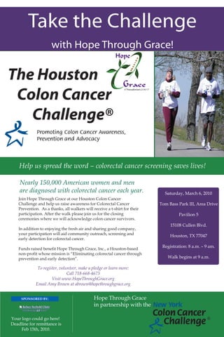 Take the Challenge
                     with Hope Through Grace!

The Houston
 Colon Cancer
   Challenge®

    Help us spread the word - colorectal cancer screening saves lives!

    Nearly 150,000 American women and men
    are diagnosed with colorectal cancer each year.                          Saturday, March 6, 2010
   Join Hope Through Grace at our Houston Colon Cancer
   Challenge and help us raise awareness for Colorectal Cancer             Tom Bass Park III, Area Drive
   Prevention. As a thanks, all walkers will receive a t-shirt for their
   participation. After the walk please join us for the closing                     Pavilion 5
   ceremonies where we will acknowledge colon cancer survivors.
                                                                                15108 Cullen Blvd.
   In addition to enjoying the fresh air and sharing good company,
   your participation will aid community outreach, screening and
                                                                                Houston, TX 77047
   early detection for colorectal cancer.
                                                                            Registration: 8 a.m. – 9 am.
   Funds raised benefit Hope Through Grace, Inc., a Houston-based
   non-profit whose mission is “Eliminating colorectal cancer through
   prevention and early detection”.                                            Walk begins at 9 a.m.

             To register, volunteer, make a pledge or learn more:
                              Call 718-668-4673
                     Visit www.HopeThroughGrace.org
            Email Amy Brown at abrown@hopethroughgrace.org


     SPONSORED BY:                            Hope Through Grace
                                              in partnership with the

Your logo could go here!                                                                             ®
Deadline for remittance is
     Feb 15th, 2010.
 