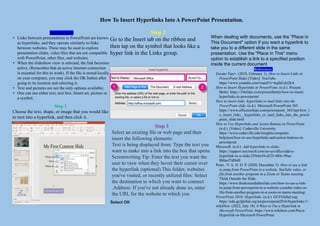 How To Insert Hyperlinks Into A PowerPoint Presentation.
Introduction
• Links between presentations in PowerPoint are known
as hyperlinks, and they operate similarly to links
between websites. These may be used to explore
presentation slides, video files that are not compatible
with PowerPoint, other files, and websites.
• When the slideshow view is selected, the link becomes
active. (Remember that an active Internet connection
is essential for this to work). If the file is stored locally
on your computer, you may click the OK button after
going to its location and selecting it.
• Text and pictures are not the only options available;
• One can use either text, text box, Smart art, picture or
a symbol.
Step 1
Choose the text, shape, or image that you would like
to turn into a hyperlink, and then click it.
Step 2
Go to the Insert tab on the ribbon and
then tap on the symbol that looks like a
hyper link in the Links group.
Step 3
Select an existing file or web page and then
insert the following elements:
Text is being displayed from: Type the text you
want to make into a link into the box that opens.
Screenwriting Tip: Enter the text you want the
user to view when they hover their cursor over
the hyperlink (optional).This folder, websites
you've visited, or recently utilized files: Select
the destination to which you want to connect
.Address: If you've not already done so, enter
the URL for the website to which you
Select OK
References
Envato Tuts+. (2018, February 1). How to Insert Links in
PowerPoint Slides [Video]. YouTube.
https://www.youtube.com/watch?v=kqfaFzIz2kA
How to Insert Hyperlinks in PowerPoint. (n.d.). Present
Better. https://24slides.com/presentbetter/how-to-insert-
hyperlinks-in-powerpoint/
How to insert links, hyperlinks or mail links into the
PowerPoint slide. (n.d.). Microsoft PowerPoint 365.
https://www.officetooltips.com/powerpoint_365/tips/how_t
o_insert_links__hyperlinks_or_mail_links_into_the_power
point_slide.html
How to Use Hyperlinks and Action Buttons in PowerPoint.
(n.d.). [Video]. Cedarville University.
https://www.cedarville.edu/insights/computer-
help/post/how-to-use-hyperlinks-and-action-buttons-in-
powerpoint
Microsoft. (n.d.). Add hyperlinks to slides.
https://support.microsoft.com/en-us/office/add-a-
hyperlink-to-a-slide-239c6c94-d52f-480c-99ae-
8b0acf7df6d9
Posts., V. A. O. D. P. (2020, December 5). How to use a link
to jump from PowerPoint to a website, YouTube video, or
file from another program in a Zoom or Teams meeting.
Think Outside the Slide.
https://www.thinkoutsidetheslide.com/how-to-use-a-link-
to-jump-from-powerpoint-to-a-website-youtube-video-or-
file-from-another-program-in-a-zoom-or-teams-meeting/
PowerPoint 2016: Hyperlinks. (n.d.). GCFGlobal.org.
https://edu.gcfglobal.org/en/powerpoint2016/hyperlinks/1/
wikiHow. (2022, July 18). 6 Ways to Put a Hyperlink in
Microsoft PowerPoint. https://www.wikihow.com/Put-a-
Hyperlink-in-Microsoft-PowerPoint
When dealing with documents, use the "Place in
This Document" option if you want a hyperlink to
take you to a different slide in the same
presentation. Use the "Place in This" menu
option to establish a link to a specified position
inside the current document
 