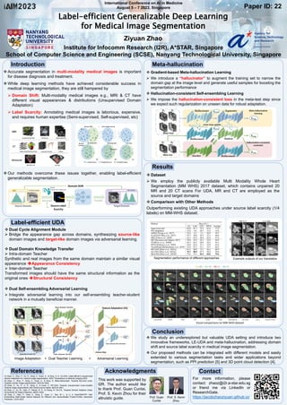 International Conference on AI in Medicine
August 5 – 7 2023, Singapore
Label-efficient Generalizable Deep Learning
for Medical Image Segmentation
Ziyuan Zhao
Institute for Infocomm Research (I2R), A*STAR, Singapore
School of Computer Science and Engineering (SCSE), Nanyang Technological University, Singapore
Paper ID: 22
 Accurate segmentation in multi-modality medical images is important
for disease diagnosis and treatment.
 While deep learning methods have achieved considerable success in
medical image segmentation, they are still hampered by
 Domain Shift: Multi-modality medical images e.g., MRI & CT have
different visual appearances & distributions (Unsupervised Domain
Adaptation)
 Label Scarcity: Annotating medical images is laborious, expensive,
and requires human expertise (Semi-supervised, Self-supervised, etc)
 Our methods overcome these issues together, enabling label-efficient
generalizable segmentation.
 Dual Cycle Alignment Module
 Bridge the appearance gap across domains, synthesizing source-like
domain images and target-like domain images via adversarial learning.
 Dual Domain Knowledge Transfer
 Intra-domain Teacher
Synthetic and real images from the same domain maintain a similar visual
appearance Appearance Consistency
 Inter-domain Teacher
Transformed images should have the same structural information as the
original ones Structural Consistency
 Dual Self-ensembling Adversarial Learning
 Integrate adversarial learning into our self-ensembling teacher-student
network in a mutually beneficial manner.
 Gradient-based Meta-hallucination Learning
 We introduce a “hallucinator” to augment the training set to narrow the
domain gap at the image level and generate useful samples for boosting the
segmentation performance
 Hallucination-consistent Self-ensembling Learning
 We impose the hallucination-consistent loss in the meta-test step since
we expect such regularization on unseen data for robust adaptation.
 Dataset
 We employ the publicly available Multi Modality Whole Heart
Segmentation (MM WHS) 2017 dataset, which contains unpaired 20
MR and 20 CT scans For UDA, MR and CT are employed as the
source and target domains
 Comparison with Other Methods
Outperforming existing UDA approaches under source label scarcity (1/4
labels) on MM-WHS dataset.
 We study an underexplored but valuable UDA setting and introduce two
innovative frameworks, LE-UDA and meta-hallucination, addressing domain
shift and source label scarcity in medical image segmentation.
 Our proposed methods can be integrated with different models and easily
extended to various segmentation tasks and wider applications beyond
segmentation, such as PPI prediction [5] and 3D point cloud detection [4].
This work was supported by
I2R. The author would like
to thank Prof. Guan Cuntai,
Prof. S. Kevin Zhou for their
altruistic guide.
Introduction
Label-efficient UDA
Image Adaptation + Dual Teacher Learning + Adversarial Learning
Meta-hallucination
Results
Segmentation performance of different approaches Example outputs of our translation
Visual comparisons on MM-WHS dataset
Conclusion
[1] Zhao, Z., Zhou, F., Xu, K., Zeng, Z., Guan, C., & Zhou, S. K. LE-UDA: Label-efficient unsupervised
domain adaptation for medical image segmentation. IEEE Transactions on Medical Imaging 2023.
[2] Zhao, Z., Zhou, F., Zeng, Z., Guan, C., & Zhou, S. Meta-hallucinator: Towards few-shot cross-
modality cardiac image segmentation. MICCAI 2022.
[3] Zhao, Z., Xu, K., Li, S., Zeng, Z., & Guan, C. MT-UDA: Towards unsupervised cross-modality
medical image segmentation with limited source labels. MICCAI 2021.
[4] Zhao, Z., Xu, M., Qian, P., Pahwa, R. S., & Chang, R. DA-CIL: Towards Domain Adaptive Class-
Incremental 3D Object Detection. BMVC 2022.
[5] Zhao, Z., Qian, P., Yang, X., Zeng, Z., Guan, C., Tam, W. L., & Li, X. SemiGNN-PPI: Self-
Ensembling Multi-Graph Neural Network for Efficient and Generalizable Protein-Protein Interaction
Prediction. IJCAI 2023.
References Acknowledgments Contact
Prof. Guan
Cuntai
Prof. S. Kevin
Zhou
For more information, please
contact: zhaoz@i2r.a-star.edu.sg
or friend me via LinkedIn or
ResearchGate.
https://jacobzhaoziyuan.github.io/
 