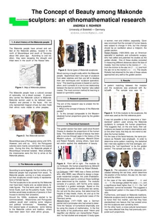 The Concept of Beauty among Makonde
                      sculptors: an ethnomathematical research
                                                                        ANDREA V. ROHRER
                                                                    University of Bielefeld — Germany
                                                                     andrea.rohrer@gmail.com


                                                                                                            in women, men and children, separately. Durer   ¨
  1. A short history of the Makonde people                                                                  was convinced that the concept of human beauty
                                                                                                            was subject to change in time, but this change
The Makonde people have arrived and set-                                                                    should be an oscillation about a midpoint, the
tled at the Makonde plateau, located in the                                                                 golden section.
north of Mozambique and south of Tanzania,                                                                  Robert Ricketts (1920-2003) was an American
about 300 years ago. According to oral tra-                                                                 specialist in aesthetic and orthodontic surgery,
dition, they were escaping the drought and                                                                  who had called and patented his studies as the
tribal wars in the south of the Niassa lake.                                                                golden divider. One of these studies consisted
                                                                                                            in measuring different distances about the face of
                                                                                                            models: from the trichion to the menton (T − M ),
                                                                                                            from the trichion to the alar rim (T − AL) and from
                                                      Figure 3: Some types of Makonde sculptures            the alar rim to the menton (AL − M ). The results
                                                                                                            Ricketts had obtained for the ratio of these values
                                                     Wood carving is taught orally within the Makonde
                                                                                                            approached very well to the golden section.
                                                     people. Apprentices learn one type of sculpture
                                                     from elder relatives and then are left to develop
                                                     their own techniques and “sculpture specializa-                            5. Results
                                                     tions.” This teaching process is based on oral tra-
                                                     dition, and it consists of a one to one relationship   A pattern matching between the modulor
       Figure 1: Map of Makonde plateau              between the learner and the “teacher,” also called     and the sculptures was produced with Au-
                                                     master. The most common method for learning is         toCad®.   The sample size was 16.
The Makonde people have a cultural concept           based on symmetric copies.
of nationality, not a blood concept. A person
who carries the Makonde culture is Makonde.
                                                                  3. Research questions
Makonde women used to be tattooed (scar-
iﬁcation) and pierced in the faces: this not
                                                     The aim of this research was to answer the fol-
only represented magical virtues but also made
                                                     lowing questions:
their ethnic roots visible to other peoples.
                                                     1. What is the concept of beauty of the Makonde
                                                     people?
                                                     2. Is this concept comparable to the Western           Figure 5: To ﬁt the modulor to the sculptures, the
                                                     idealized human proportions given by the golden        navel was used as the ﬁrst reference point.
                                                     section?
                                                                                                            It was not possible to ﬁnd or determine a “stan-
                                                                                                            dardized” pattern used among the Makonde
                                                                4. Theoretical framework                    scultptors to compute the human proportions.
                                                                                                            This suggests that, on the one hand, their cal-
                                                     The golden section has been used since Ancient         culations are based on empiric observations and,
                                                     Greece to idealize the proportions of the human        on the other hand, that they do not intend to ide-
                                                     body. This idealized concept of beauty has been        alize the human bodies.
        Figure 2: Two Makonde women                  able to survive through ages in the history of the     For the case of the facial features, the same pro-
                                                     Western culture. Le Corbusier, Albrecht Durer ¨        cedure as Ricketts’ was employed. In order to
Mozambique was a Portuguese colony until 1975.       and Robert Ricketts, among others, have stud-          determine some pattern matching, the statistical
However, and until ca. 1913, the Portuguese          ied and/or applied this idealization of beauty.        test t-test was applied to the ﬁnal averages, con-
colonies were mainly concentrated in the coastal                                                            sidering the “null hypothesis” to be the golden
area. During this time, the Makonde people of                                                               section. The sample size was, in this case, 32.
Mozambique remained isolated. Most probably,
the missionaries were the ﬁrst to arrive at the
Makonde plateau.



          2. The Makonde sculptors                   Figure 4: From left to right: The modulor by
                                                     Le Corbusier, the human proportions by Albrecht
                                                     Durer and the golden divider by Robert Ricketts.
                                                       ¨
According to some legends, the ﬁrst mother of the                                                           Figure 6: The calculation of the distances pro-
Makonde people had originated from wood. To          Le Corbusier (1887-1965) was a Swiss architect         ceeded following the red lines, which determine
Makonde people, carving is a male occupation,        who, after WWII, was offered to design a large-        the position of the trichion, the alar rim, the men-
but their sculptures consist mainly of representa-                                       ´
                                                     scale residential complex, the unite d’habitation.     ton and the chilion.
tions of female ﬁgures.                              All dimensions used to construct these buildings
                                                                                                            In the case of the ratio between T − AL and
                                                     were determined by the modulor. The modulor
The ﬁrst sculptures to be carved by the Makonde                                                             AL − M , the average yelded the value 1, 616, and
                                                     consists of a person, with her/his arms raised,
men have been masks and, as stated above, fe-                                                               a signiﬁcance level higher than 99, 95%: the “null
                                                     inscribed in a golden rectangle. Based on this
male ﬁgures. The ﬁrst were used for their tradi-                                                            hypothesis” cannot be excluded. This suggests a
                                                     rectangle, Le Corbusier constructed two series,
tional rituals, such as the puberty rituals. Some                                                           “standardized” pattern in the case of this speciﬁc
                                                     the red and the blue series, that determined the
families would keep sculptures of persons in their                                                          ratio.
                                                     heights of step treads, chairs, etc and up to the
houses to worship their ancestors.                                                                          Furthermore, and based on Makonde traditions,
                                                     ceiling. These series are particular cases of the
Around the 1930s, sculptures started to be                                                                  Makonde sculptors tend to idealize women’s face
                                                     Fibonacci series.
commercialized. Missionaries and Portuguese                                                                 to honor their ﬁrst mother, and that they have
                                                     Albrecht Durer (1471-1528) was a German
                                                                 ¨
soldiers would start ordering some religious                                                                standardized one feature that has existed since
                                                     painter and a printmaker who had aimed to deter-
and political “eminences.”        Nowadays, we                                                              the ﬁrst sculptures ever carved by them.
                                                     mine the “beauty” of humankind empirically, and
ﬁnd several types of sculptures: some belong                                                                On the other hand, a cross-cultural transmission
                                                     by using the means of mathematics. In the ﬁrst
to the Makonde culture and tradition, others                                                                may have affected how they had previously com-
                                                     two books of his posthumous work “Hierin sind
have been taken from other ethnic groups.                                                                   puted such proportions.
                                                     begriffen vier Bucher von menschlicher Propor-
                                                                      ¨
                                                     tion,” he had studied and analyzed 13 body types
 