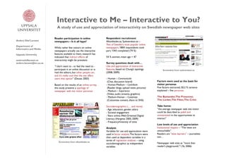 Interactive to Me – Interactive to You?
                            A study of use and appreciation of interactivity on Swedish newspaper web sites

                          Reader participation in online              Respondent recruitment
Anders Olof Larsson       newspapers – Is it all hype?                Aftonbladet.se, Sydsvenskan.se –
                                                                      Two of Sweden’s most popular online
Department of
                          While rather few visitors on online         newspapers. 1804 respondents took
Informatics and Media
                          newspapers actually use the interactive     part, 1343 completed (74 %)
Uppsala University        features available to them, research has
                          indicated that indirect effects of          54 % women, mean age = 47
andersoloflarsson.se      interactivity might be prevalent:
anders.larsson@im.uu.se                                               Survey questions dealt with…
                          ”I don’t want to - or feel the need to -    Use and appreciation of interactive
                          participate in an online discussion or e-   features, based on Chung’s typology              Screenshot from sydsvenskan.se
                          mail the editors, but other people can,     (2008, 2009):
                          and it’s really cool that the site offers
                          users that option” (Deuze, 2003)            - Human – Communicate
                                                                       (Chat, discussion board)                   Factors were used as the basis for
                          Based on the results of an online survey,   - Human-Medium – Contribute                 visitor personas
                          this study presents a typology of            (Reader blogs, upload news, pictures)      Five factors extracted, 50,2 % variance
                          newspaper web site visitor personas         - Medium – Experience                       explained – five personas:
                                                                       (Video, audio streams, graphics)
                                                                      - Medium-Human – Customize                  The Bystander,The Prosumer,
                                                                       (Customize content, share to SNS)          The Lurker,The Filter,The Critic

                                                                      Sociodemographics (… and more):             Take home:
                                                                      - Age, education, gender, salary            ”the average newspaper web site visitor
                                                                      - Societal engagement                       could be described as jaded and
                                                                      - Years online, Web-Oriented Digital        uninterested in the opportunities to
                                                                      Literacy (Hargittai 2005, 2009)             interact”
                                                                      - Frequency/Intensity of visits
                                                                                                                  Low levels of use and appreciation
                                                                      Analysis                                    Institutional respect – ”The news are
                                                                      Variables for use and appreciation were     untouchable”
                                                                      used in factor analysis. The factors were   Readers are ”slow learners” – journalists
                                                                      then used as dependent variables in a       too…
                                                                      series of regression analyses – using
                              Screenshot from aftonbladet.se
                                                                      sociodemographics as independent            Newspaper web sites as ”more than
                                                                      variables                                   reader’s playgrounds”? (Ye, 2006)
 