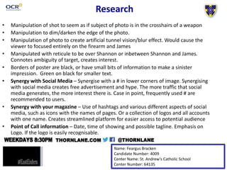 • Manipulation of shot to seem as if subject of photo is in the crosshairs of a weapon
• Manipulation to dim/darken the edge of the photo.
• Manipulation of photo to create artificial tunnel vision/blur effect. Would cause the
viewer to focused entirely on the firearm and James
• Manipulated with reticule to be over Shannon or inbetween Shannon and James.
Connotes ambiguity of target, creates interest.
• Borders of poster are black, or have small bits of information to make a sinister
impression. Green on black for smaller text.
• Synergy with Social Media – Synergise with a # in lower corners of image. Synergising
with social media creates free advertisement and hype. The more traffic that social
media generates, the more interest there is. Case in point, frequently used # are
recommended to users.
• Synergy with your magazine – Use of hashtags and various different aspects of social
media, such as icons with the names of pages. Or a collection of logos and all accounts
with one name. Creates streamlined platform for easier access to potential audience
• Point of Call information – Date, time of showing and possible tagline. Emphasis on
Logo. If the logo is easily recognisable.
Name: Feargus Bracken
Candidate Number: 4009
Center Name: St. Andrew’s Catholic School
Center Number: 64135
Research
 
