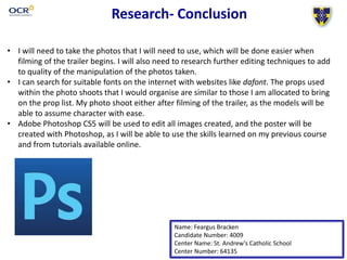 Research- Conclusion
Name: Feargus Bracken
Candidate Number: 4009
Center Name: St. Andrew’s Catholic School
Center Number: 64135
• I will need to take the photos that I will need to use, which will be done easier when
filming of the trailer begins. I will also need to research further editing techniques to add
to quality of the manipulation of the photos taken.
• I can search for suitable fonts on the internet with websites like dafont. The props used
within the photo shoots that I would organise are similar to those I am allocated to bring
on the prop list. My photo shoot either after filming of the trailer, as the models will be
able to assume character with ease.
• Adobe Photoshop CS5 will be used to edit all images created, and the poster will be
created with Photoshop, as I will be able to use the skills learned on my previous course
and from tutorials available online.
 