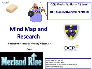 OCR Media Studies – A2 Level
Unit G324: Advanced Portfolio
Mind Map and
Research
Name: Feargus Bracken
Candidate Number: 4009
Center Name: St. Andrew’s Catholic School
Center Number: 64135
Generation of Ideas for Ancillary Product 2) –
Poster
 