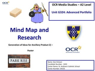 OCR Media Studies – A2 Level
Unit G324: Advanced Portfolio
Mind Map and
Research
Name: Zoe Hickson
Candidate Number: 1033
Center Name: St. Andrew’s Catholic School
Center Number: 64135
Generation of Ideas for Ancillary Product 2) –
Poster
 
