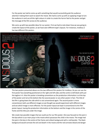 For the poster we had to come up with something that would successfully grab the audience
attention making them want to watch the movie. We had to come up with an applying image to lure
the audience in and use all the right colours in order to create the horror feel to the poster and get
the message of the film across to the audience.
We came up with two possible ideas for our poster. First we had to note down how we was going to
create the layout of the poster, as we have seen different type’s layouts. For instances, insidious 2
has two different film posters.

The two posters presented above are the two different film posters for insidious. As you can see the
first poster has everything positioned on the right and left sides and the centre is left blank with just
the tagline in it. Also this poster is breaking conventions as the production information is at the top
of the poster and not at the bottom like the second poster or any other poster in fact. The title of
the film is going down the side which is not conventional again. The second poster is more
conventional, both use different images so we thought we would experiment with different images
and see which image is more effective. For the poster layout we kept it conventional to the film
poster layout, having the production information at the bottom and the image in the centre of the
frame and the title just under the image.
We create two possible images that we could use for our film poster. One was focused on the jack in
the box which is our main prop in the movie which possesses the child in the movie. The image had
the jack in the box in the centre of the frame and a black background with a red boarder. The black
background would connote the evil and death in the movie and the red connotes blood and danger

 
