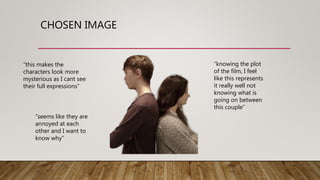 CHOSEN IMAGE
“this makes the
characters look more
mysterious as I cant see
their full expressions”
“seems like they are
annoyed at each
other and I want to
know why”
“knowing the plot
of the film, I feel
like this represents
it really well not
knowing what is
going on between
this couple”
 