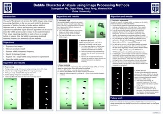 Bubble Character Analysis using Image Processing Methods
Guangshen Ma, Ziyao Wang, Yihui Feng, Minwoo Kim
Duke University
Introduction
The goal of this project is to process the bubble images using image
processing algorithms so that we can easily study the dynamics
properties of bubbles. In order to further analyze bubble’s
characters such as velocity and trajectory path, interactive
segmentation and bubble region detection algorithms can be used to
detect the bubble position and to extract its physical information.
Then, image inpainting algorithm is used to focus on a single
bubble of interest. Also, the bubble’s penetration depth and
departure frequency are measured with our methods.
1. Preprocess raw images
2. Measure penetration depth
3. Estimate bubble’s departure frequency
4. Inpaint the damaged image
5. Segment out a single bubble using interactive segmentation
6. Detect the bubble region
Algorithm and results
1. Preprocessing
A. Background processing: Subtract pure background image from bubble image.
B. Grayscale processing: Change the RGB color image to gray image.
C. Binary processing: Identify bubble shape by binarization.
D. Bubble padding: Filling holes inside bubble regions.
E. Canny edge detection: Detect the edge using Canny-edge detector.
Algorithm and results
Further work includes developing algorithms of bubble ellipse reconstruction using
Hough transform and using methods of Gray-level Co-occurrence Matrix for flow regime
classification.
Algorithm and results
Future work
5. Interactive segmentation
To study the behavior of a single bubble, we segment out the bubble
of interest from the rest of the other bubbles.
A. Provide hints of samples for foreground and background by
marking connected lines as in the right figure. These samples
form sample distribution for the foreground and background.
B. From the user-provided samples, estimate the conditional
probability densities ! " ℱ), ! " ℬ) for foreground and
background. To resolve non-smoothness and sparsity of the
densities, use nonparametric smoothing technique to smooth
these densities. Use kernel smoothing with Epanechnikov kernel.
C. For every pixel in the image, compute the probability of how
each pixel is likely to be the foreground or background using
Bayes’s rule, i.e., ! ℱ ") =
((*|ℱ)
( ℱ ⋅((*|ℱ)-( ℬ ⋅((*|ℬ)
.
D. For each pair of pixels (x,y) in the image, measure the distance
between two points regarding how likely two points belong to
the same group. Specifically, compute geodesic distance defined
by . ", / = min
34,5
∫ |7 8 ⋅ 9:*,; 8 |
;
*
, where 7 8 =
	9! ℱ 8) and :*,; 8 is any arbitrary path from pixel " to /.
E. Computing . ", / for each pair of pixels reduces to computing
shortest path in a discretized image space with 4-neighbour
scheme. Use Dijstra’s single source shortest path algorithm to
compute all the distances, which takes time complexity of
=(> log >), where >	is the total number of pixels in the image.
F. Based on the user-provided samples and computed distances,
determine whether a given pixel " is more likely to belong to the
foreground or background.4. Image inpainting
In order to recover the original image after segmenting the single bubble, we need to
inpaint the regions where all the other bubbles are removed.
A. Detect all the bubbles using edge detection techniques
B. Remove all the bubbles from the image except the selected one.
C. Inpaint the removed regions B by solving ∆D = 0	over B with Dirichlet boundary
condition.
2. Penetration depth
The penetration depth is defined as the bubble’s
penetrating distance along the upper edge of the
nozzle, which is a significant feature for bubbles
that is determined by different diameters of
nozzle and fluid speed.
A. Use Canny-edge detector to process binary
images and choose proper threshold to
generate clear edge of the first bubble.
B. Use loops to find peak values in a set of
bubble images
3. Departure frequency
Bubble departure frequency is the rate of
generating new bubbles from the nozzle.
A. Use Canny-edge detector to find the upper
horizontal edge of the nozzle, using an
imaginary horizontal line for scanning.
B. Detect the moment when each bubble just
separates from the nozzle by sweeping the
scan line.
C. Based on the recorded separated points,
calculate the number of images between two
seperated moments to get departure
frequency.
6. Bubble detection
The goal of this algorithm is to detect the
position of the region of bubble by labeling
the connection components. This method is
useful for further extracting the property
information in bubble images.
A. After image preprocessing, the
connected components of the binary
image is labeled with arbitrary numbers
(“1” to “8”).
B. With the labeled binary image, the
numbers are reindexed based on the
barycenter of the bubble from bottom to
top. Therefore, the positions and regions
of the bubbles are easily detected.
Objectives
 