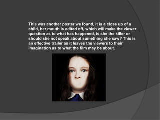 This was another poster we found, it is a close up of a
child, her mouth is edited off, which will make the viewer
question as to what has happened, is she the killer or
should she not speak about something she saw? This is
an effective trailer as it leaves the viewers to their
imagination as to what the film may be about.

 