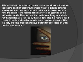 This was one of my favourite posters, as it uses a lot of editing then
the others. The first background image was of a girl and her eyes
which gives off a dramatic look as to what she has seen. We also
have the edit in of the voodoo doll in her eyes, suggesting a spirit
evil sort of movie. Then we have the hands over the eyes, which is
not the females, you can see by the skin tone also it is more old and
crusty, It has long sharp finger nails, trying to cover the eyes. This
is a very effective image as we have a good range of ideas on what
the film may be about.

 