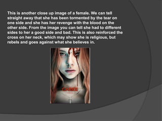 This is another close up image of a female. We can tell
straight away that she has been tormented by the tear on
one side and she has her revenge with the blood on the
other side. From the image you can tell she had to different
sides to her a good side and bad. This is also reinforced the
cross on her neck, which may show she is religious, but
rebels and goes against what she believes in.

 