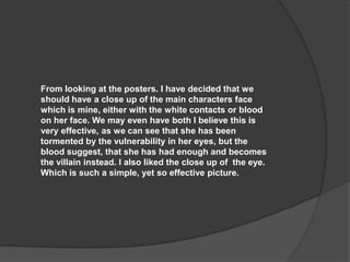 From looking at the posters. I have decided that we
should have a close up of the main characters face
which is mine, either with the white contacts or blood
on her face. We may even have both I believe this is
very effective, as we can see that she has been
tormented by the vulnerability in her eyes, but the
blood suggest, that she has had enough and becomes
the villain instead. I also liked the close up of the eye.
Which is such a simple, yet so effective picture.

 