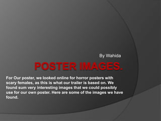 By Wahida

For Our poster, we looked online for horror posters with
scary females, as this is what our trailer is based on. We
found sum very interesting images that we could possibly
use for our own poster. Here are some of the images we have
found.

 