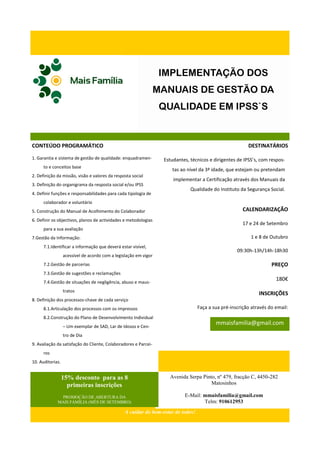 IMPLEMENTAÇÃO DOS
                                                                  MANUAIS DE GESTÃO DA
                                                                   QUALIDADE EM IPSS`S


CONTEÚDO PROGRAMÁTICO                                                                                     DESTINATÁRIOS

1. Garantia e sistema de gestão de qualidade: enquadramen-         Estudantes, técnicos e dirigentes de IPSS’s, com respos-
      to e conceitos base
                                                                      tas ao nível da 3ª idade, que estejam ou pretendam
2. Definição da missão, visão e valores da resposta social
                                                                       implementar a Certificação através dos Manuais da
3. Definição do organigrama da resposta social e/ou IPSS
                                                                               Qualidade do Instituto da Segurança Social.
4. Definir funções e responsabilidades para cada tipologia de
      colaborador e voluntário
5. Construção do Manual de Acolhimento do Colaborador                                                   CALENDARIZAÇÃO
6. Definir os objectivos, planos de actividades e metodologias
                                                                                                       17 e 24 de Setembro
      para a sua avaliação
7.Gestão da Informação:                                                                                    1 e 8 de Outubro
      7.1.Identificar a informação que deverá estar visível,
                                                                                                     09:30h-13h/14h-18h30
                  acessível de acordo com a legislação em vigor
      7.2.Gestão de parcerias                                                                                        PREÇO
      7.3.Gestão de sugestões e reclamações
      7.4.Gestão de situações de negligência, abuso e maus-
                                                                                                                       180€
                  tratos
                                                                                                               INSCRIÇÕES
8. Definição dos processos-chave de cada serviço
      8.1.Articulação dos processos com os impressos                               Faça a sua pré-inscrição através do email:
      8.2.Construção do Plano de Desenvolvimento Individual
                  – Um exemplar de SAD, Lar de Idosos e Cen-
                                                                                           mmaisfamilia@gmail.com
                  tro de Dia
9. Avaliação da satisfação do Cliente, Colaboradores e Parcei-
      ros
10. Auditorias.


                  15% desconto para as 8                             Avenida Serpa Pinto, nº 479, fracção C, 4450-282
                    primeiras inscrições                                               Matosinhos

              PROMOÇÃO DE ABERTURA DA                                       E-Mail: mmaisfamilia@gmail.com
             MAIS FAMÍLIA (MÊS DE SETEMBRO)                                         Telm: 910612953
                                                 A cuidar do bem-estar de todos!
 