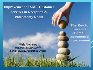 Wafa Al-Ahmed
Bsc, PgD, MLS(ASCP)CM
Senior Quality Assurance Officer
Improvement of AMC Customer
Services in Reception &
Phlebotomy Room
 