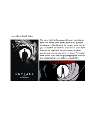 James Bond, Skyfall- Action
The iconic shot that has appeared in every single James
bond film. Where James bond is pointing his gun down
the camera as fi the barrel of the gun was facing right at
you and this film poster of one of the recent James Bond
films was my inspiration for me having a gun barrel
pointing down the camera within my poster. Personally I
think it looks really effective grapping people’s attention
and categorically prevails that it is an action film.