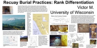 Recuay Burial Practices: Rank Differentiation
Victor M.
University of Wisconsin
Two series of Recuay (AD 200 – 700, EIP) mortuary chambers were found in the Callejón de
Huaylas, Peru. These were analyzed from the perspective of social rank, territorial differentiation,
and rituals involved in the replacement or reinterment of body parts as a means of an elaborate
celebration in honor of the dead. The Pierina mortuary sites are later than those studied in Huaraz.
Their pattern of distribution and number of interred individuals hint of a more unique local community
expression than sites in Huaraz. On the other hand, at the Huaraz sites, the energy expended on
tomb construction and the distinct “stone-box” structures associated with the burial chamber suggest
a society unified under distinct rulers but sharing prestigious symbols of common gods (e.g., solar
deity, crested feline).
1.M. Justiniano excavates a funerary
chamber at Marca Jirca site near the city
of Huaraz, Peru.
2. The Santa River has formed the intermontane valley of Callejon de Huaylas, North
Central Highlands of Peru
Drawing from
the Recuay
ceramic style,
mortuary
practices,
architecture
and style of
stone
sculpture it is
assumed that
one of the
important
Recuay
centers was
located in the
interandine
valley of the
Callejon de
Huaylas. My
interest in this
region is
derived from
the research
that we did as
mitigation for
cultural
impacts from
the Pierina
gold mine.
Marca Jirca Funerary Complex
6. Excavations under boulders revealed
hidden funerary architecture
5. Upright stones or Huancas
marked subterranean burials
Archaeological investigations on the upper eastern hills of Huaraz have
uncovered a dense prehistoric occupation that belongs to several
cultural periods. One of the most interesting findings was Recuay
subterranean chambers (400-650 AD) found in Marca Jirca. They are
located at the base of a hill arranged under granodiorite boulders.
4. Archaeological sites
investigated next to the city of
Huaraz
Almost everything that
we know about Recuay
comes from tombs. Few
scientific studies have
documented funerary
practices.
Preliminary calculations for
Marca Jirca estimate that the
underground mortuary
architecture is distributed over
480 m2 (Fig.6). This is a well
preserved cemetery of which
only 1% of its extension has been
uncovered by archaeologists.
Finds of elite objects, complex
stone construction and human
remains indicate a baroque
ceremony in favor of ancestral
veneration.
7. Cross section showing double roof composed of stone slabs
10. Structure 5: Finds of drinking cups (goblets)
and tumbaga disks as personal elite adornments
8. Some stone box structures
contained grave goods
consisting of modeled kaolin
ceramics, and copper pins
associated to human teeth.
9. A crested feline mythological
animal is depicted on a crown pin
found in the funerary chamber
13. Elite Recuay
personage
15. An incomplete skeleton of a young
male individual (6 years old) presented
cranial deformation. The other skull had
cranial deformation too. Were they
offerings, human sacrifices?
11. Human bone fragments over a flat stone at structure 2,
ceremonial deposition?
14. Copper pin
associated with
powdered human
bone (S1 64354)
The principal chamber is large with fine architecture (see Figs.1 and 7) in relation
to the other stone box structures. However, the later Marca Jirca occupation
(Aquillpo) probably uncovered the chamber taking valuable objects and the
individual interred there. The Aquillpo people filled the chamber with dirt and 6
rustic jars or cantaros. Only a few broken artifacts were left behind like a golden
crown pin (Fig.9), fine gold laminates, and kaolin cups found on the chamber’s
floor, which was covered with fine white plaster. Interestingly, the stone boxes
accompanying the chamber were never opened and so the mortuary contents
were preserved. These also contained evidence of human offerings such as
partial skeletons of young individuals with cranial deformations (see Fig.15).
3.
12.
Archaeological data
from Marca Jirca could
confirm the political
importance of the
Huaraz area as a core
Recuay center with a
ruling class manifested
in the complexity of the
mortuary pattern.
 