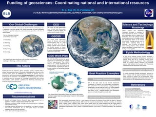 Funding of geosciences: Coordinating national and international resources
                                                                                                                  B. L. Bye (1), K. Fontaine (2)
                                                              (1) BLB, Norway (bentelil@hotmail.com), (2) NASA, Greenbelt, USA (kathy.fontaine@nasa.gov)




             Our Global Challenges                                                               GEO                                                                                                                                        Science and Technology
The international scientific community has identified five Grand Challenges that,
if addressed in the next decade, will deliver knowledge to enable sustainable
                                                                                      The Group on Earth Observations
                                                                                      seeks to make Earth observations
                                                                                                                                                                                                                                                   Roadmap
development, poverty eradication, and environmental protection in the face of         available to decision makers for                                                                                                                      GEO’s      Science     and    Technology
global change.                                                                        societal benefit through GEOSS.                                                                                                                       Committee developed a roadmap to
                                                                                                                                                                                                                                            ensure that GEO has access to scientific
 The five challenges for global                                                                                                                                                                                                             and technological advice in support of its
 sustainability research are:                                                                GEOSS                                                                                                                                          Work Plan. Part of the roadmap includes
                                                                                                                                                                                                                                            identifying processes for funding research
 1. Forecasting                                                                       The Global Earth Observation                                                                                                                          and development efforts in the societal
                                                                                      System of Systems will provide                                                                                                                        benefit areas. Funding processes exist at
 2. Observing                                                                         decision-support tools to a wide                                                                                                                      many levels; capturing them is a
                                                                                      variety of users. As with the                                                                                                                         challenge. Key to success is building
 3. Confining                                                                         Internet, GEOSS will be a global                                                                                                                      upon existing projects, using capacity
                                                                                      and flexible network of content                                                                                                                       building techniques to bring projects and
 4. Responding                                                                        providers allowing decision makers                                                                                                                    funding sources together.
                                                                                      to access an extraordinary range of
                                                                                      information at their desk.
 5. Innovating
                                                                                                                                                                                                                                                    Egida Methodology
                                                                                       GEO Work Plan                                                                                                                                         As part of the roadmap activities, EGIDA developed a
                                                                                                                                                                                                                                             methodology for sustainable mechanisms at national and
 The Global Earth Observing System will contribute substantially to                   The GEO Work Plan provides the agreed                                                                                                                  regional levels that aim to coordinate national multi-
 challenge 2. Observing, as well as to the other.                                     framework for implementing the GEOSS                                                                                                                   disciplinary “System of Systems”. This methodology
                                                                                      10-Year Implementation Plan (2005-                                                                                                                     builds on existing national initiatives and European
                                                                                      2015). It is a living document that is                                                                                                                 projects, and facilitates the European S&T Community
                            The Actors                                                updated annually. The GEO Work Plan is
                                                                                      an internationally negotiated plan that can
                                                                                                                                                                                                                                             contributions to and interactions with GEOSS.

                                                                                      be used as advise for international funding
Funding is based on national or agency mission or priority, scientific need or
                                                                                      arrangements.                                                                                                                                           Framework concept for funding
priority, and many other factors. The process of funding involves all actors in the
research system. From the ministries and councils at political level, to
governmental and non-governmental funding organizations on implementation
                                                                                                                                                                         Best Practice Examples                                              To enable sustainable funding mechanisms, processes to
                                                                                                                                                                                                                                             launch common calls for projects should be developed.
level and also the performers – the scientists - in an advisory capacity. All seek                                                                                                                                                           These will help to prepare for an international, jointly
to maximize return on investment by leveraging existing efforts and working                                                                                                                                                                  funded research programme which should reflect key tasks
with partners. GEO provides a platform for identifying, discussing, and                                                                                                         European Commission                                          in the GEOSS ten year implementation and work plans.
achieving results for societal benefit.
                                                                                                                                                                      FP7 is the short name for the Seventh Framework
                                                                                                                                                                      Programme for Research and Technological Development.
                                                                                                                                                                      This is the EU's main instrument for funding research in                                   References
                                                                                                                                                                      Europe and it will run from 2007-2013. FP7 is also designed
                                                                                                                                                                                                                                               • GEO Science and Technology Road Map.
                                                                                                                                                                      to respond to Europe's employment needs, competitiveness                 • GEO and Science (Jean-Louis Fellous et al)
                                                                                                                                                                      and quality of life . Important research and development
                                                                                                                                                                                          .                                                    • GEO Tasks ST-09-01 and ST-09-02, Task ID-02
                                                                                                                                                                      projects are funded through Framework calls.                             • OECD Committee for Scientific and Technological Policy (CSTP)
                        earthobservations.org                                                                                                                                                                                                  • Governance of International Co-operation on Science, Technology and
                                                                                                                                                                                                                                                 Innovation for Global Challenges, ICSU (2010).
                                                                                       The Global Earth Observation System of Systems will provide                                                                                             • Earth System Science for Global Sustainability: The Grand Challenges.

                  Recommendations                                                      decision-support tools to a wide variety of users in nine Societal
                                                                                       Benefit Areas.                                                                  International Opportunities Fund
                                                                                                                                                                                                                                                 International Council for Science, Paris
                                                                                                                                                                                                                                               • EC funding for implementing GEO Road Map – Egida


 • Identify and mitigate barriers (financial, legal, organizational, etc.) to                                The International Opportunities Fund is a joint funding call between the Belmont Forum and G8 Heads of Research
   implement activities in support of the GEOSS Work Plan.                                                   Councils (G8HORCs) for approximately 20M Euros. The countries involved in this initiative, currently, are Australia,
 • Maximize investment through focusing on the multidisciplinary challenges                                  Brazil, Canada, France, Germany, India, Japan, Russia, South Africa, the United Kingdom, and the United States of
   in the GEOSS-activities.                                                                                  America. Possibilities for collaboration for non-participatory countries and developing countries exist as well. The current
 • Encourage common calls projects at the appropriate level (agency, national,                               International Opportunities Fund is aimed at supporting research in the areas of Coastal Vulnerability and Freshwater
   trans-national, multinational, etc.) to meet GEO Targets and enable                                       Security.
   completion of the Work Plan activities.
 • Gather, share, and encourage best practices.
 