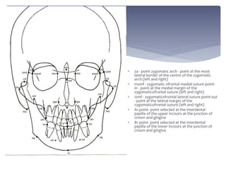  za - point zygomatic arch - point at the most
lateral border of the centre of the zygomatic
arch (left and right)
 mzmf - zygomatic ofrontal medial suture point-
in - point at the medial margin of the
zygomaticofrontal suture (left and right)
 Izmf - zygomaticofrontal lateral suture point-out
- point at the lateral margin of the
zygomaticofrontal suture (left and right)
 A1 point- point selected at the interdental
papilla of the upper incisors at the junction of
crown and gingiva
 B1 point- point selected at the interdental
papilla of the lower incisors at the junction of
crown and gingiva
 