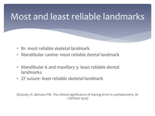  B1- most reliable skeletal landmark
 Mandibular canine- most reliable dental landmark
 Mandibular 6 and maxillary 3- least reliable dental
landmarks
 ZF suture- least reliable skeletal landmark
(Gravely JF, Benzies PM. The clinical significance of tracing error in cephalometry. Br
J Orthod 1974)
Most and least reliable landmarks
 