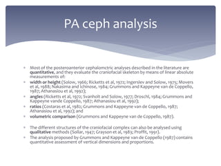 Most of the posteroanterior cephalomctric analyses described in the literature are
quantitative, and they evaluate the craniofacial skeleton by means of linear absolute
measurements of:
 width or height (Solow, 1966; Ricketts et al, 1972; Ingerslev and Solow, 1975; Movers
et al, 1988; Nakasima and Ichinose, 1984; Grummons and Kappeyne van de Coppello,
1987; Athanasiou et al, 1992);
 angles (Ricketts et al, 1972; Svanholt and Solow, 1977; Droschl, 1984; Grummons and
Kappeyne vande Coppello, 1987; Athanasiou et al, 1992);
 ratios (Costaras et al, 1982; Grummons and Kappeyne van de Coppello, 1987;
Athanasiou et al, 1992); and
 volumetric comparison (Grummons and Kappeyne van de Coppello, 1987).
 The different structures of the craniofacial complex can also be analysed using
qualitative methods (Sollar, 1947; Grayson et al, 1983; Proffit, 1991).
 The analysis proposed by Grummons and Kappeyne van de Coppello (1987) contains
quantitative assessment of vertical dimensions and proportions.
PA ceph analysis
 