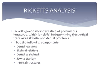  Ricketts gave a normative data of parameters
measured, which is helpful in determining the vertical
transverse skeletal and dental problems
 It has the following components:
 Dental realtions
 Skeletal relations
 Dental to skeletal
 Jaw to cranium
 Internal structures
RICKETTS ANALYSIS
 