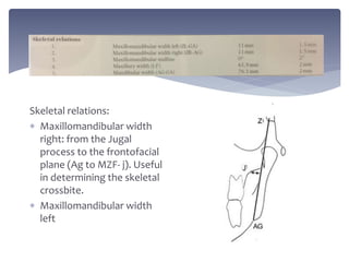 Skeletal relations:
 Maxillomandibular width
right: from the Jugal
process to the frontofacial
plane (Ag to MZF- j). Useful
in determining the skeletal
crossbite.
 Maxillomandibular width
left
 