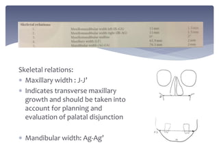 Skeletal relations:
 Maxillary width : J-J’
 Indicates transverse maxillary
growth and should be taken into
account for planning and
evaluation of palatal disjunction
 Mandibular width: Ag-Ag’
 