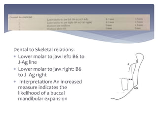 Dental to Skeletal relations:
 Lower molar to jaw left: B6 to
J-Ag line
 Lower molar to jaw right: B6
to J- Ag right
 Interpretation: An increased
measure indicates the
likelihood of a buccal
mandibular expansion
 