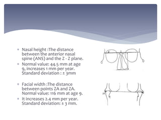  Nasal height :The distance
between the anterior nasal
spine (ANS) and the Z - Z plane.
 Normal value: 44.5 mm at age
9, increases 1 mm per year.
Standard deviation : ± 3mm
 Facial width :The distance
between points ZA and ZA.
Normal value: 116 mm at age 9.
 It increases 2.4 mm per year.
Standard deviation: ± 3 mm.
 