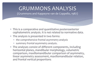  This is a comparative and quantitative posteroanterior
cephalometric analysis. It is not related to normative data.
 The analysis is presented in two forms:
 the comprehensive frontal asymmetry analysis
 summary frontal asymmetry analysis.
 The analyses consist of different components, including
horizontal planes, mandibular morphology, volumetric
comparison, maxillomandibular comparison of asymmetry,
linear asymmetry assessment, maxillomandibular relation,
and frontal vertical proportions
GRUMMONS ANALYSIS
(Grummons and Kappeyne van de Coppello, 1987)
 