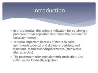  In orthodontics, the primary indication for obtaining a
posteroanterior cephalometric film is the presence of
facial asymmetry.
 it is also important in cases of dentoalveolar
asymmetries, dental and skeletal crossbites, and
functional mandibular displacements. (transverse
discrepancies)
 The posteroanterior cephalometric projection, also
called as the Caldwell projection.
Introduction
 