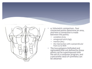  4. Volumetric comparison - four
connected points determine an area,
and here a connection is made
between the points:
 condylion (Co);
 antegonial notch (Ag);
 menton (Mc)
 the intersection with a perpendicular
from Co to MSR
 The two polygons (leftsided and
rightsided) that are defined by these
points can be superimposed with
the aid of a computer program, and
a percentile value of symmetry can
be obtained
 