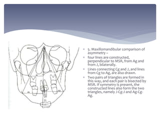  5. Maxillomandibular comparison of
asymmetry –
 four lines are constructed,
perpendicular to MSR, from Ag and
from J, bilaterally.
 Lines connecting Cg and J, and lines
from Cg to Ag, are also drawn.
 Two pairs of triangles are formed in
this way, and each pair is bisected by
MSR. If symmetry is present, the
constructed lines also form the two
triangles, namely J-Cg-J and Ag-Cg-
Ag.
 