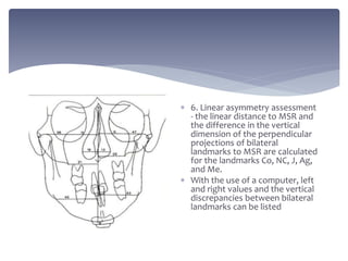  6. Linear asymmetry assessment
- the linear distance to MSR and
the difference in the vertical
dimension of the perpendicular
projections of bilateral
landmarks to MSR are calculated
for the landmarks Co, NC, J, Ag,
and Me.
 With the use of a computer, left
and right values and the vertical
discrepancies between bilateral
landmarks can be listed
 