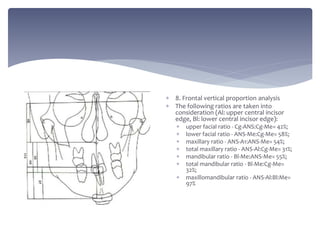  8. Frontal vertical proportion analysis
 The following ratios are taken into
consideration (Al: upper central incisor
edge, Bl: lower central incisor edge):
 upper facial ratio - Cg-ANS:Cg-Me= 42%;
 lower facial ratio - ANS-Me:Cg-Me= 58%;
 maxillary ratio - ANS-A1:ANS-Me= 54%;
 total maxillary ratio - ANS-Al:Cg-Me= 31%;
 mandibular ratio - Bl-Me:ANS-Me= 55%;
 total mandibular ratio - Bl-Me:Cg-Me=
32%;
 maxillomandibular ratio - ANS-Al:Bl:Me=
97%
 