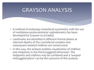  A method of analysing craniofacial asymmetry with the use
of multiplane posteroanterior cephalometry has been
developed by Grayson et al (1983).
 Landmarks are identified in different frontal planes at
selected depths of the craniofacial complex and
subsequent skeletal midlines are constructed.
 In this way, the analysis enables visualization of midlines
and midpoints in the third (saggital) dimension. The
midpoints and midlines may be combined and a 'warped
midsaggital plane' can be the outcome of this analysis.
GRAYSON ANALYSIS
 