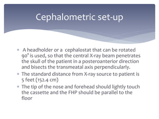  A headholder or a cephalostat that can be rotated
90° is used, so that the central X-ray beam penetrates
the skull of the patient in a posteroanterior direction
and bisects the transmeatal axis perpendicularly.
 The standard distance from X-ray source to patient is
5 feet (152.4 cm)
 The tip of the nose and forehead should lightly touch
the cassette and the FHP should be parallel to the
floor
Cephalometric set-up
 