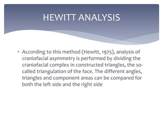  According to this method (Hewitt, 1975), analysis of
craniofacial asymmetry is performed by dividing the
craniofacial complex in constructed triangles, the so-
called triangulation of the face. The different angles,
triangles and component areas can be compared for
both the left side and the right side
HEWITT ANALYSIS
 