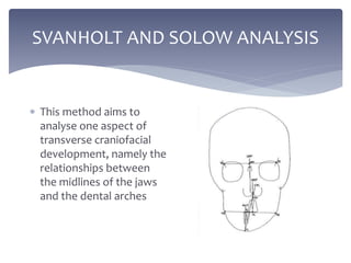 SVANHOLT AND SOLOW ANALYSIS
 This method aims to
analyse one aspect of
transverse craniofacial
development, namely the
relationships between
the midlines of the jaws
and the dental arches
 