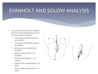 SVANHOLT AND SOLOW ANALYSIS
 This analysis incorporates variables
that have been designed to be zero
in the symmetrical subject
 transverse maxillary position -
mx-om/ORP;
 transverse mandibular position -
m-om/ORP
 transverse jaw relationship -
CPL/MXP
 upper incisal position - isf-
mx/MXP;
 lower incisal position — iif-
m/MLP;
 upper incisal compensation - isf-
mx/m
 lower incisal compensation - iif-
m/mx.
 