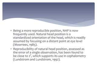  Being a more reproducible position, NHP is now
frequently used. Natural head position is a
standardized orientation of the head, which is readily
assumed by focusing on a distant point at eye level
(Moorrees, 1985).
 Reproducibility of natural head position, assessed as
the error of a single observation, has been found to
be close to 2°, which supports its use in cephalometry
(Lundstrom and Lundstrom, 1992).
 