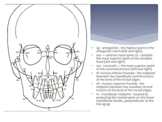  ag - antegonion - the highest point in the
antegonia/ notch (left and right)
 ans — anterior nasal spine cd - condylar -
the most superior point of the condylar
head (left and right)
 cor - coronoid — the most superior point
of the coronoid process (left and right)
 iif- incision inferior frontale - the midpoint
between the mandibular central incisors
at the level of the incisal edges
 isf - incision superior frontale - the
midpoint between the maxillary central
incisors at the level of the incisal edges
 m - mandibular midpoint - located by
projecting the mental spine on the lower
mandibular border, perpendicular to the
line ag-ag
 
