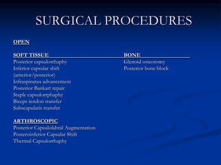   SURGICAL PROCEDURESOPENSOFT TISSUE				BONE			Posterior capsulorrhaphy			Glenoid osteotomyInferior capsular shift			Posterior bone block(anterior/posterior)			Infraspinatus advancementPosterior Bankart repairStaple capsulorrphaphyBiceps tendon transferSubscapularis transfer ARTHROSCOPICPosterior Capsulolabral AugmentationPosteroinferior Capsular ShiftThermal Capsulorrhaphy