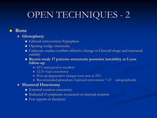 OPEN TECHNIQUES - 2BoneGlenoplastyGlenoid retroversion/hypoplasia Opening wedge osteotomyCadaveric studies confirm effective change in Glenoid shape and increased stabilityRecent study 17 patients atraumatic posterior instability at 5 year follow-up81% rated good to excellent12.5% had a recurrencePost-op degenerative changes were seen in 25%Recommended glenoplasty if glenoid retroversion 7-10° radiographicallyHumeral OsteotomyExternal rotation osteotomyIndicated if symptoms worsened on internal rotationFew reports in literature