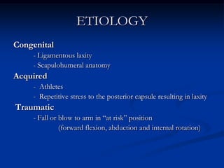 ETIOLOGYCongenital	- Ligamentous laxity	- Scapulohumeral anatomyAcquired	-  Athletes	-  Repetitive stress to the posterior capsule resulting in laxity Traumatic	- Fall or blow to arm in “at risk” position 			(forward flexion, abduction and internal rotation) 